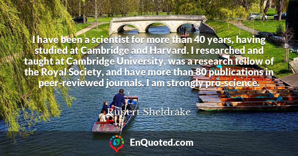 I have been a scientist for more than 40 years, having studied at Cambridge and Harvard. I researched and taught at Cambridge University, was a research fellow of the Royal Society, and have more than 80 publications in peer-reviewed journals. I am strongly pro-science.