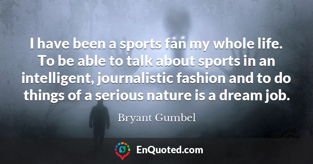 I have been a sports fan my whole life. To be able to talk about sports in an intelligent, journalistic fashion and to do things of a serious nature is a dream job.