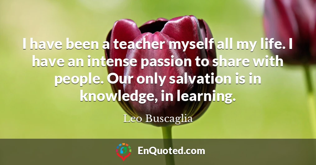 I have been a teacher myself all my life. I have an intense passion to share with people. Our only salvation is in knowledge, in learning.