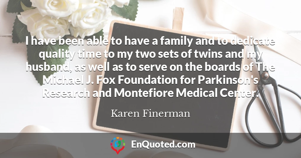 I have been able to have a family and to dedicate quality time to my two sets of twins and my husband, as well as to serve on the boards of The Michael J. Fox Foundation for Parkinson's Research and Montefiore Medical Center.
