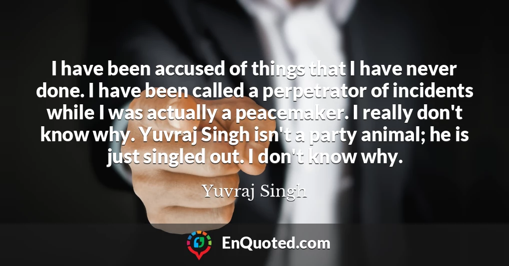 I have been accused of things that I have never done. I have been called a perpetrator of incidents while I was actually a peacemaker. I really don't know why. Yuvraj Singh isn't a party animal; he is just singled out. I don't know why.