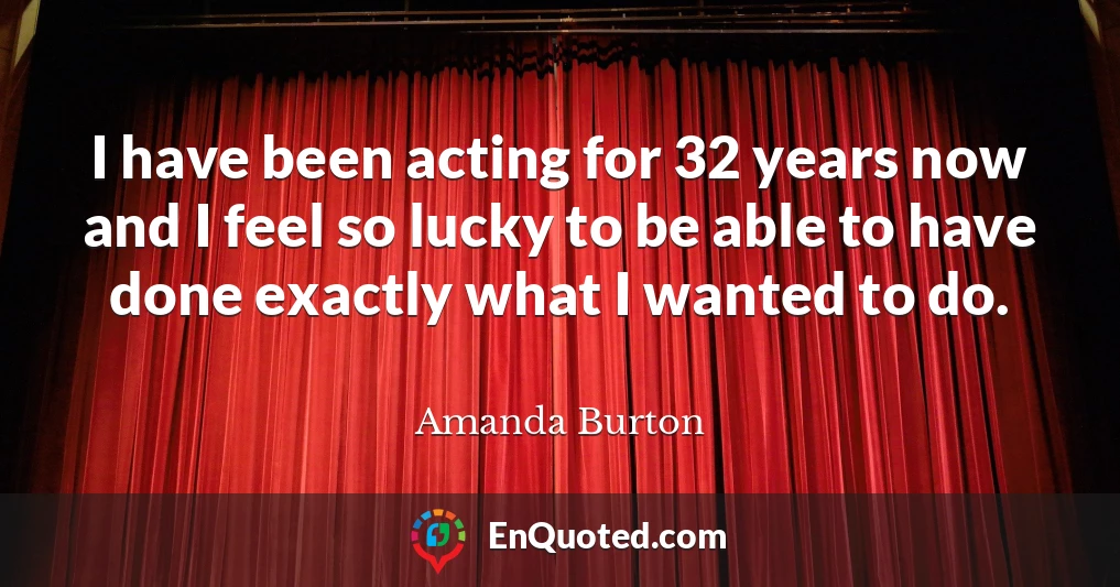 I have been acting for 32 years now and I feel so lucky to be able to have done exactly what I wanted to do.