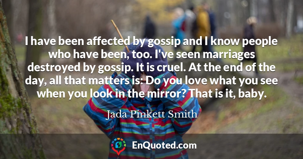 I have been affected by gossip and I know people who have been, too. I've seen marriages destroyed by gossip. It is cruel. At the end of the day, all that matters is: Do you love what you see when you look in the mirror? That is it, baby.