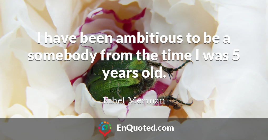 I have been ambitious to be a somebody from the time I was 5 years old.