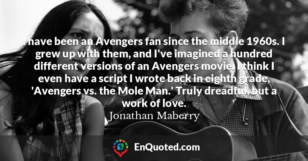 I have been an Avengers fan since the middle 1960s. I grew up with them, and I've imagined a hundred different versions of an Avengers movie. I think I even have a script I wrote back in eighth grade, 'Avengers vs. the Mole Man.' Truly dreadful, but a work of love.