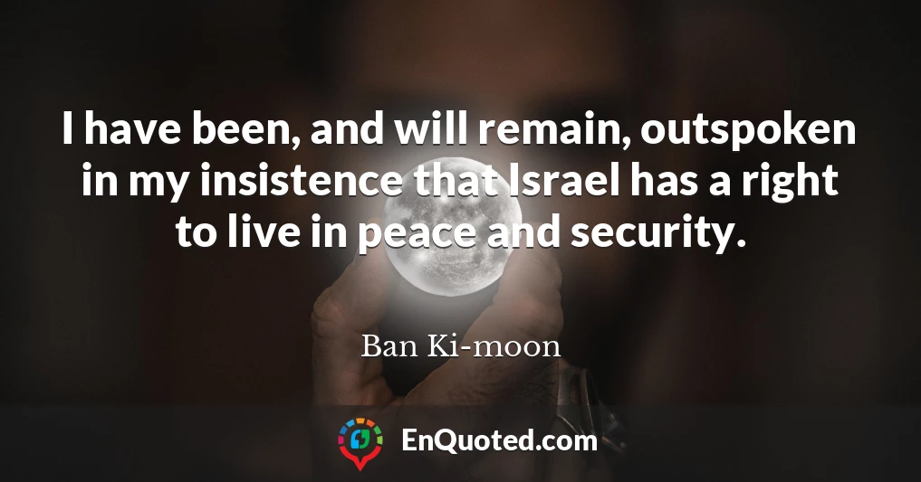 I have been, and will remain, outspoken in my insistence that Israel has a right to live in peace and security.