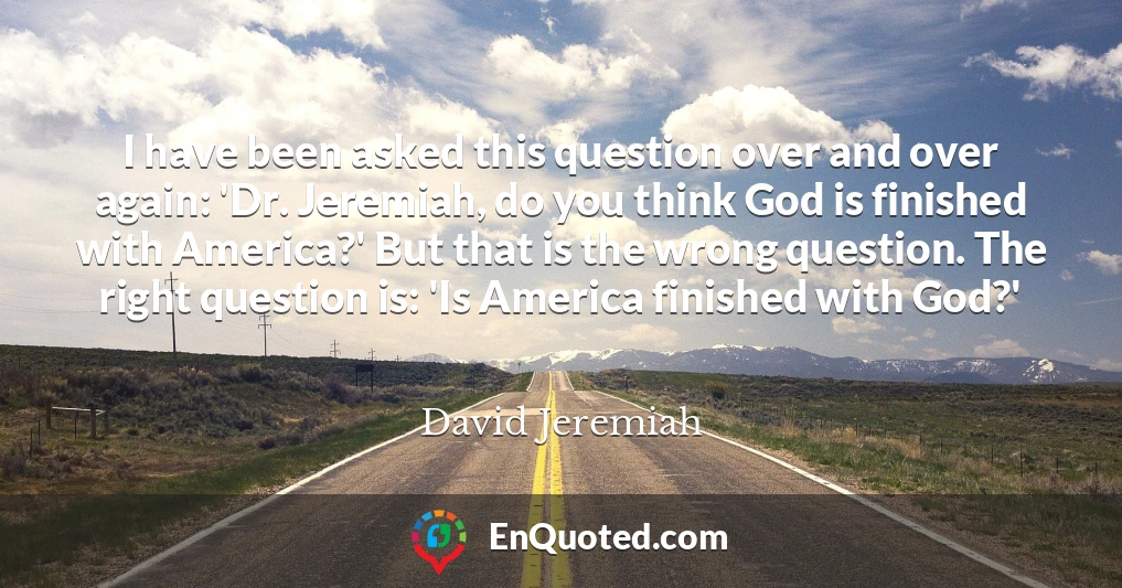 I have been asked this question over and over again: 'Dr. Jeremiah, do you think God is finished with America?' But that is the wrong question. The right question is: 'Is America finished with God?'