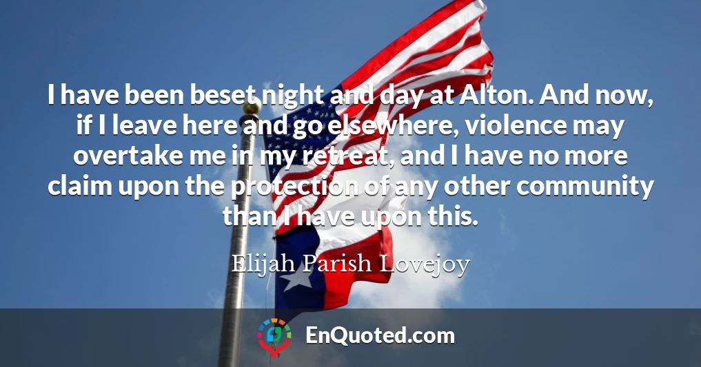 I have been beset night and day at Alton. And now, if I leave here and go elsewhere, violence may overtake me in my retreat, and I have no more claim upon the protection of any other community than I have upon this.