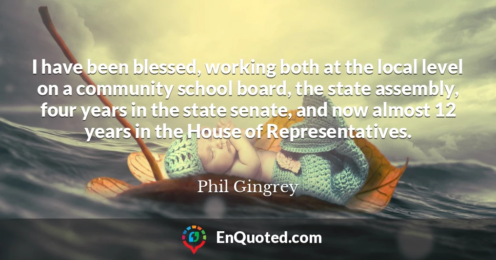 I have been blessed, working both at the local level on a community school board, the state assembly, four years in the state senate, and now almost 12 years in the House of Representatives.