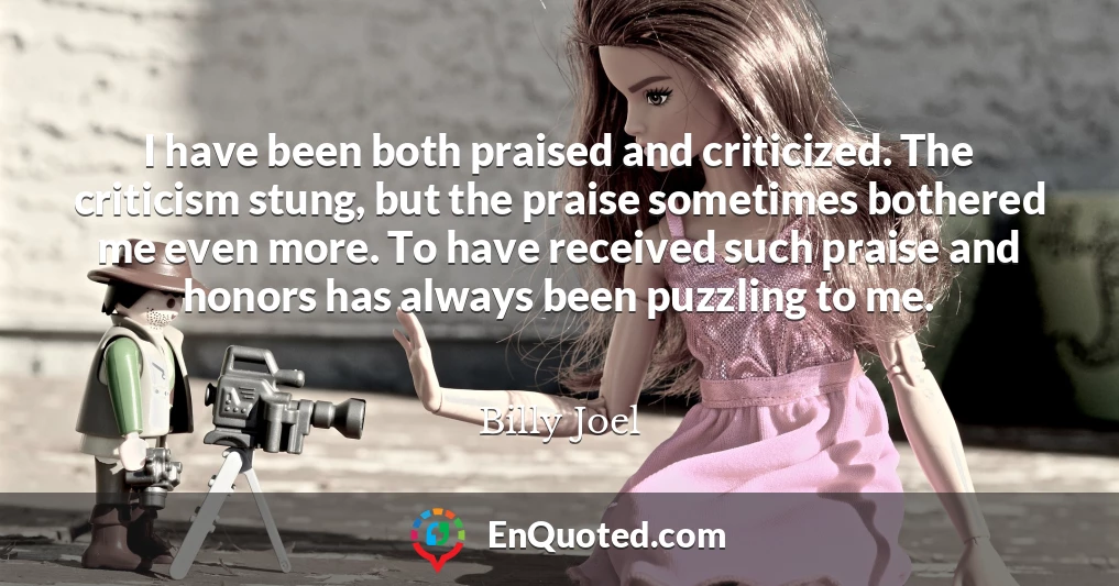I have been both praised and criticized. The criticism stung, but the praise sometimes bothered me even more. To have received such praise and honors has always been puzzling to me.