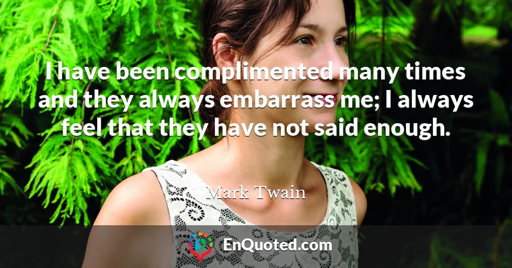I have been complimented many times and they always embarrass me; I always feel that they have not said enough.