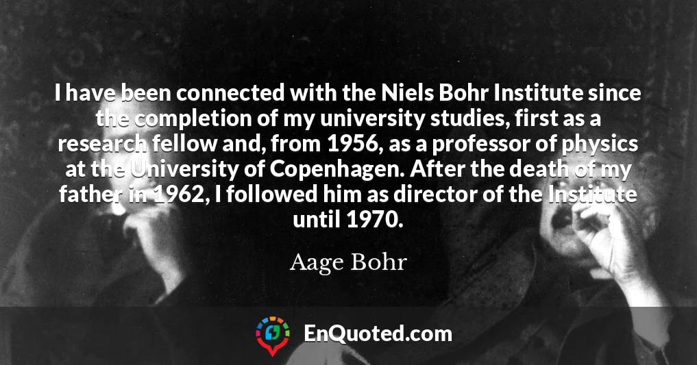 I have been connected with the Niels Bohr Institute since the completion of my university studies, first as a research fellow and, from 1956, as a professor of physics at the University of Copenhagen. After the death of my father in 1962, I followed him as director of the Institute until 1970.