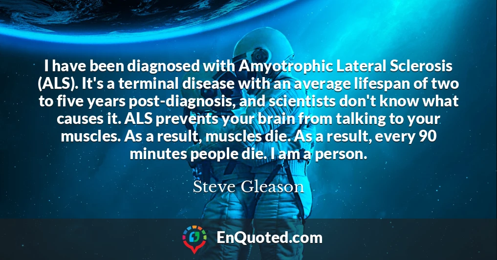 I have been diagnosed with Amyotrophic Lateral Sclerosis (ALS). It's a terminal disease with an average lifespan of two to five years post-diagnosis, and scientists don't know what causes it. ALS prevents your brain from talking to your muscles. As a result, muscles die. As a result, every 90 minutes people die. I am a person.