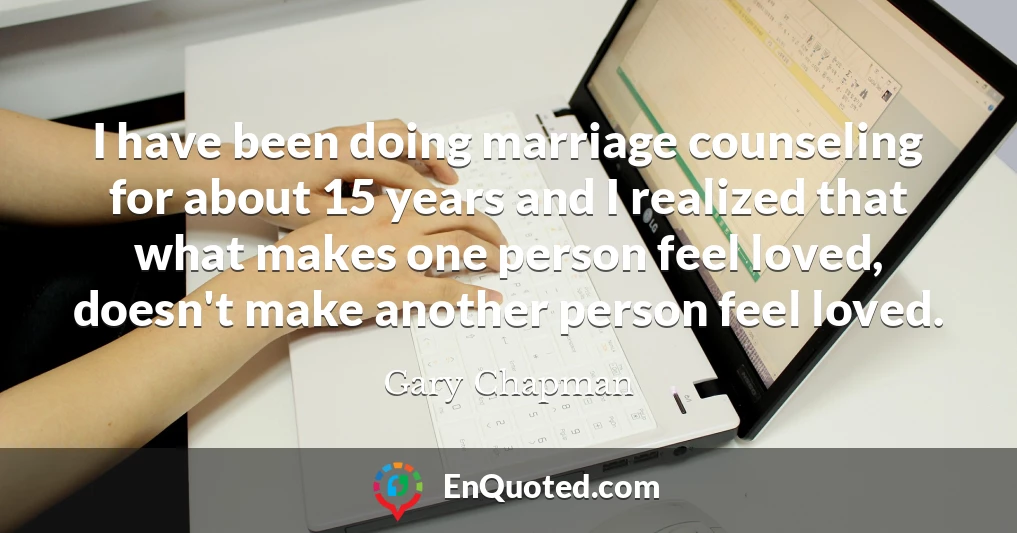 I have been doing marriage counseling for about 15 years and I realized that what makes one person feel loved, doesn't make another person feel loved.