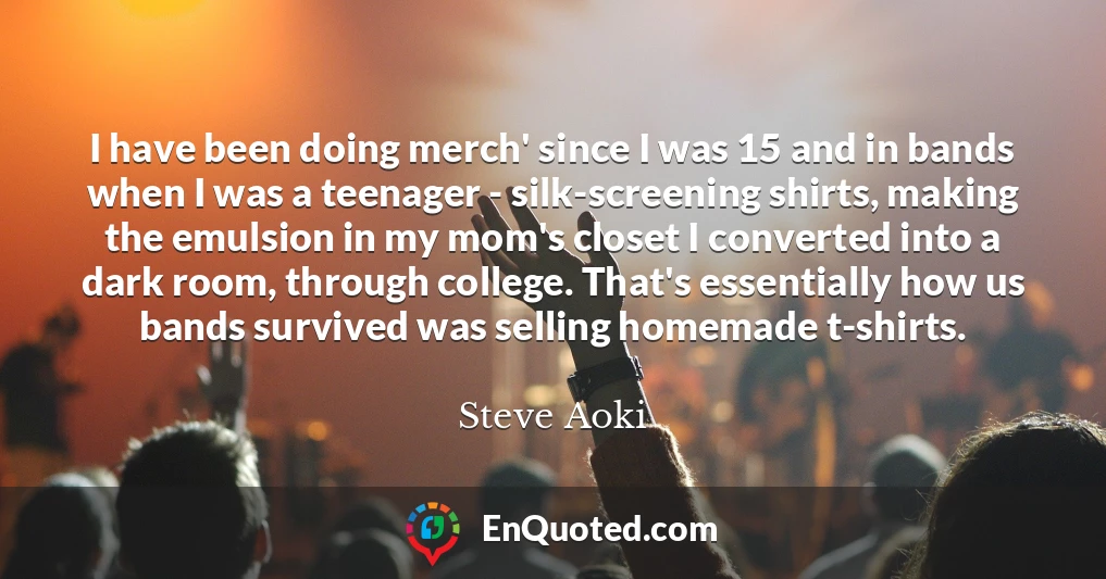 I have been doing merch' since I was 15 and in bands when I was a teenager - silk-screening shirts, making the emulsion in my mom's closet I converted into a dark room, through college. That's essentially how us bands survived was selling homemade t-shirts.