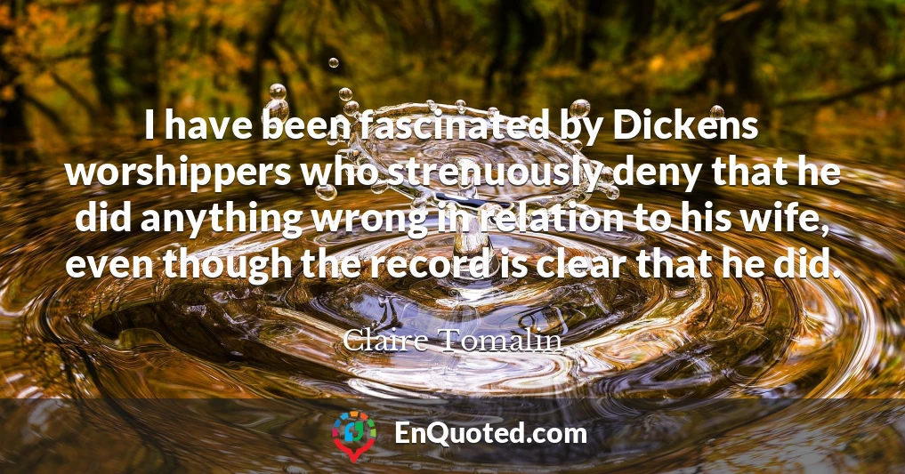 I have been fascinated by Dickens worshippers who strenuously deny that he did anything wrong in relation to his wife, even though the record is clear that he did.