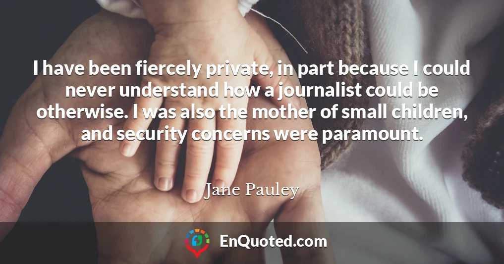 I have been fiercely private, in part because I could never understand how a journalist could be otherwise. I was also the mother of small children, and security concerns were paramount.