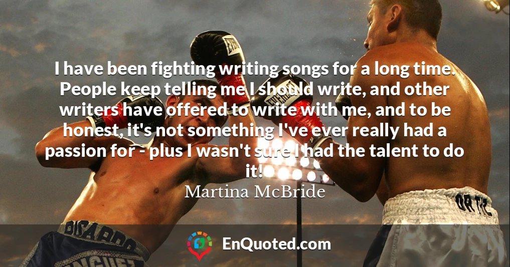 I have been fighting writing songs for a long time. People keep telling me I should write, and other writers have offered to write with me, and to be honest, it's not something I've ever really had a passion for - plus I wasn't sure I had the talent to do it!