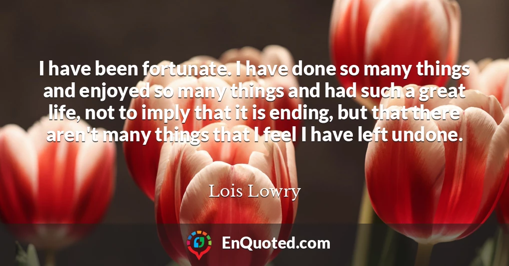 I have been fortunate. I have done so many things and enjoyed so many things and had such a great life, not to imply that it is ending, but that there aren't many things that I feel I have left undone.
