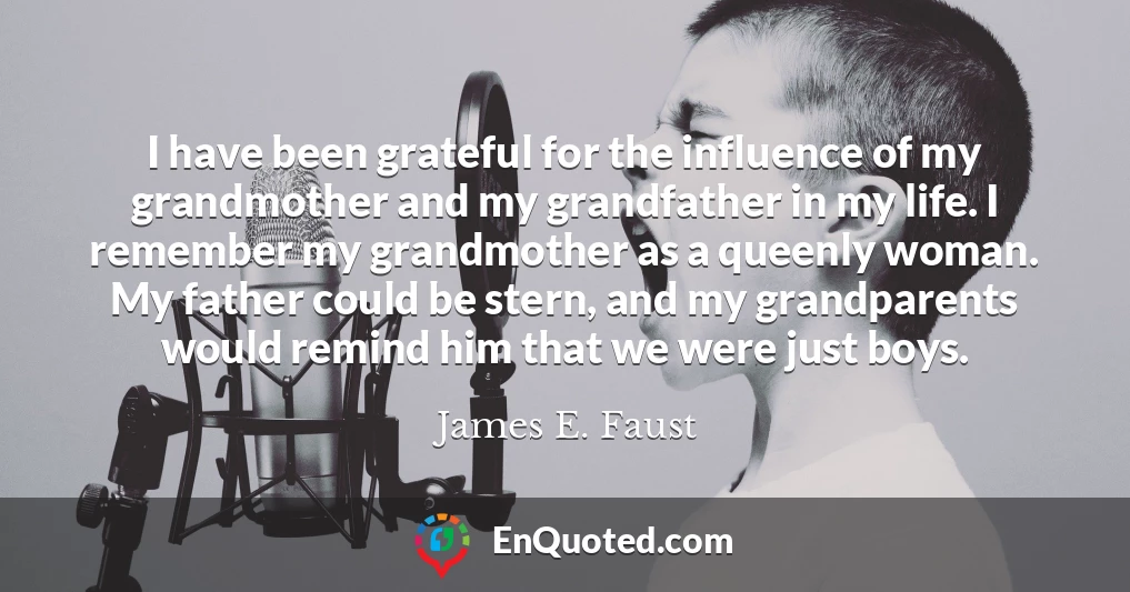 I have been grateful for the influence of my grandmother and my grandfather in my life. I remember my grandmother as a queenly woman. My father could be stern, and my grandparents would remind him that we were just boys.