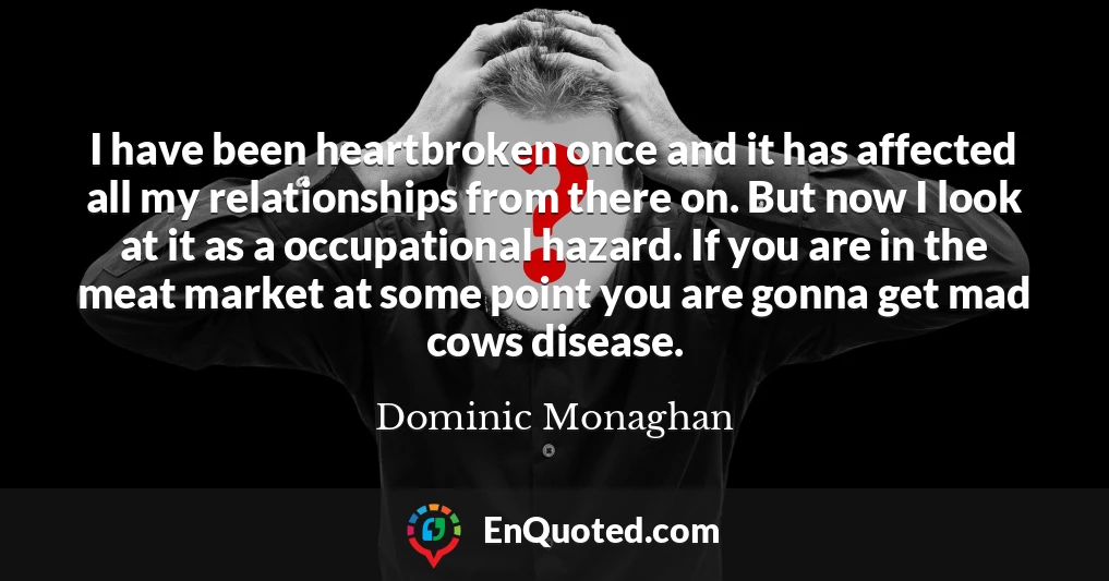 I have been heartbroken once and it has affected all my relationships from there on. But now I look at it as a occupational hazard. If you are in the meat market at some point you are gonna get mad cows disease.