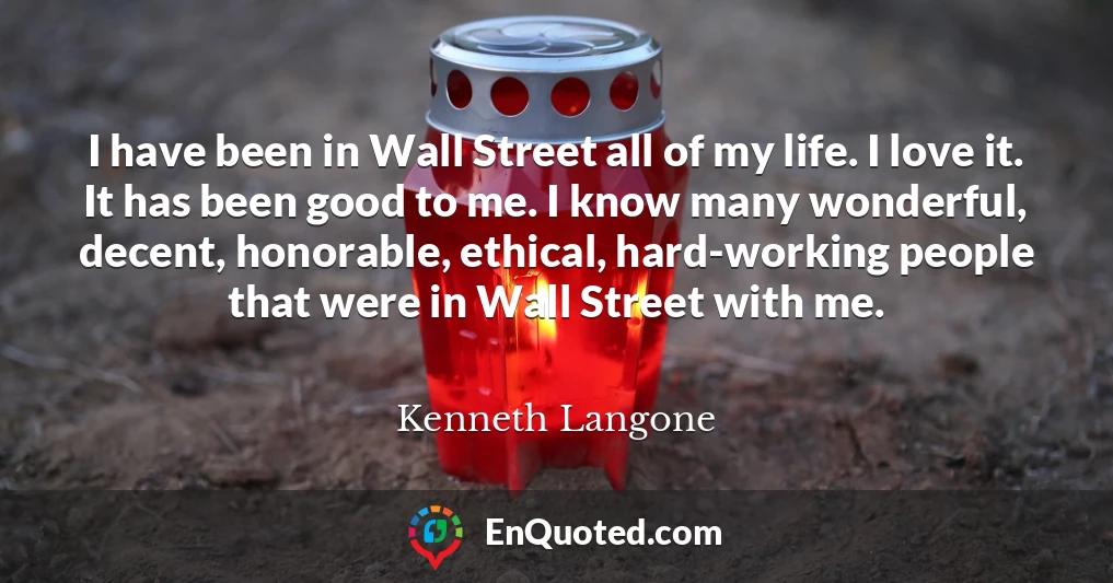 I have been in Wall Street all of my life. I love it. It has been good to me. I know many wonderful, decent, honorable, ethical, hard-working people that were in Wall Street with me.