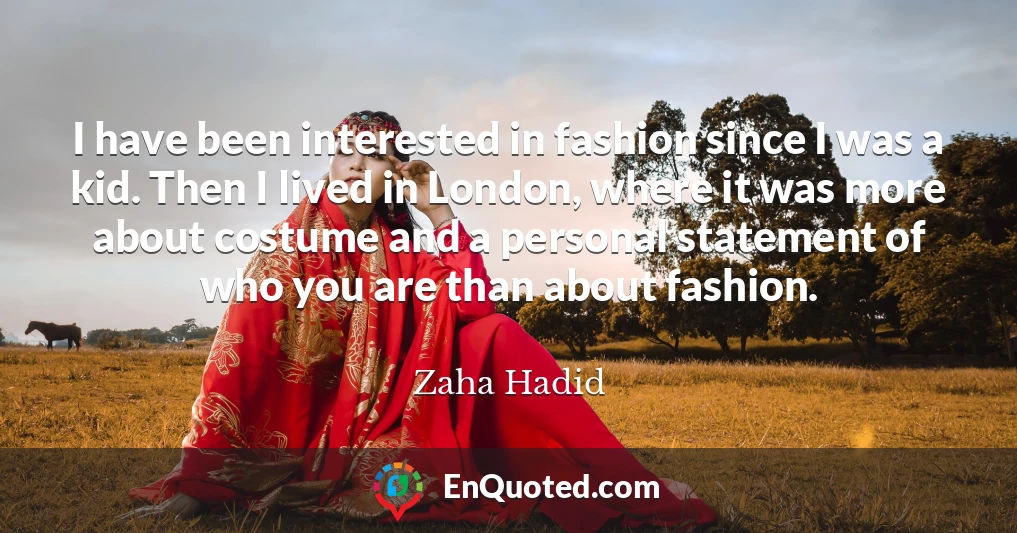 I have been interested in fashion since I was a kid. Then I lived in London, where it was more about costume and a personal statement of who you are than about fashion.
