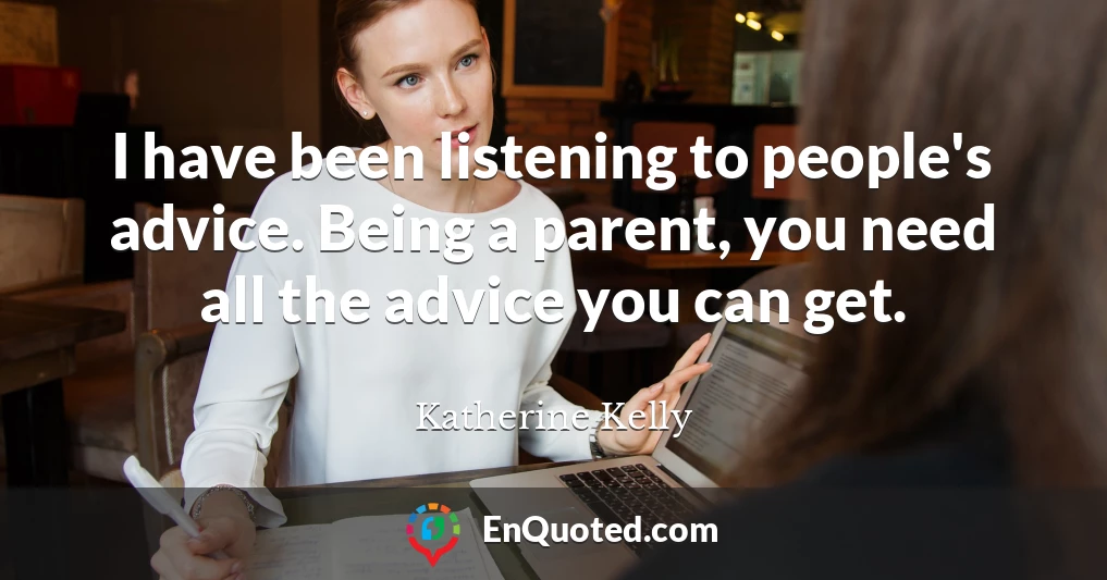 I have been listening to people's advice. Being a parent, you need all the advice you can get.