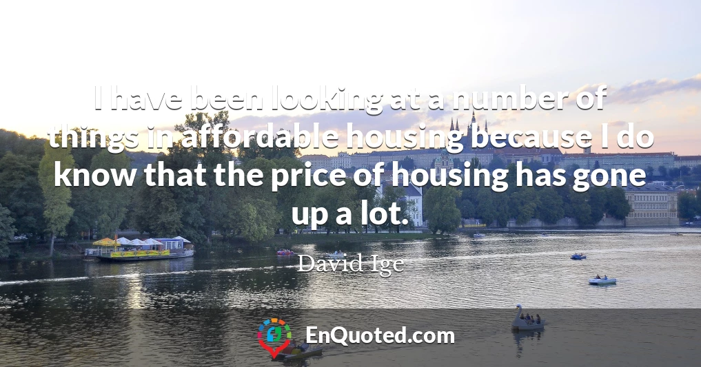 I have been looking at a number of things in affordable housing because I do know that the price of housing has gone up a lot.