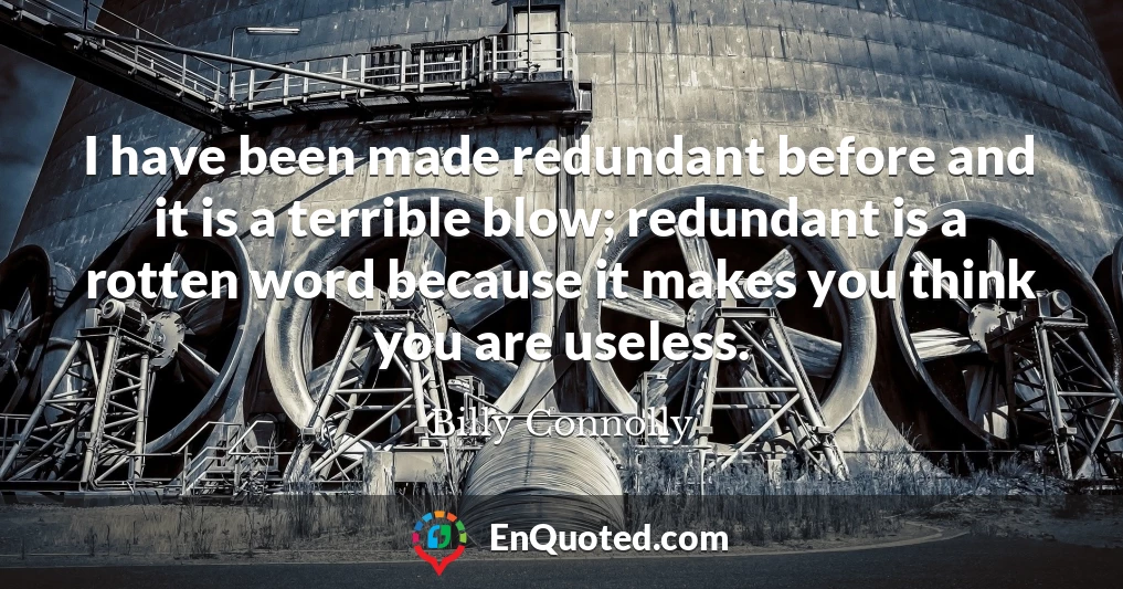 I have been made redundant before and it is a terrible blow; redundant is a rotten word because it makes you think you are useless.