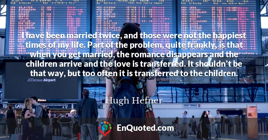I have been married twice, and those were not the happiest times of my life. Part of the problem, quite frankly, is that when you get married, the romance disappears and the children arrive and the love is transferred. It shouldn't be that way, but too often it is transferred to the children.
