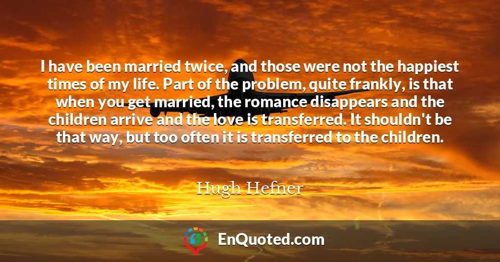 I have been married twice, and those were not the happiest times of my life. Part of the problem, quite frankly, is that when you get married, the romance disappears and the children arrive and the love is transferred. It shouldn't be that way, but too often it is transferred to the children.