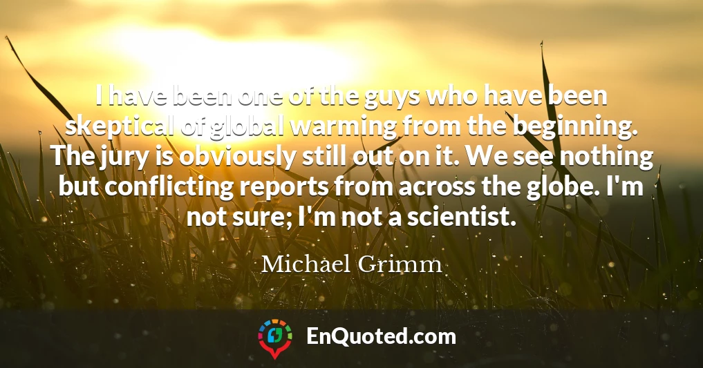 I have been one of the guys who have been skeptical of global warming from the beginning. The jury is obviously still out on it. We see nothing but conflicting reports from across the globe. I'm not sure; I'm not a scientist.