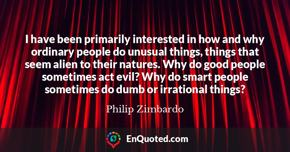 I have been primarily interested in how and why ordinary people do unusual things, things that seem alien to their natures. Why do good people sometimes act evil? Why do smart people sometimes do dumb or irrational things?