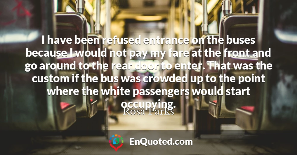 I have been refused entrance on the buses because I would not pay my fare at the front and go around to the rear door to enter. That was the custom if the bus was crowded up to the point where the white passengers would start occupying.