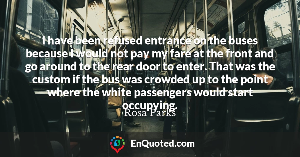 I have been refused entrance on the buses because I would not pay my fare at the front and go around to the rear door to enter. That was the custom if the bus was crowded up to the point where the white passengers would start occupying.