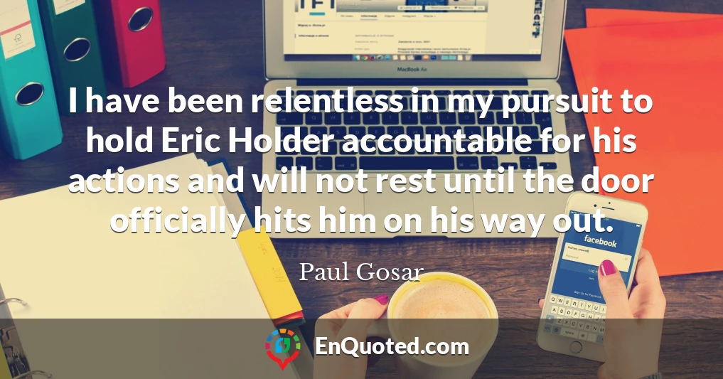 I have been relentless in my pursuit to hold Eric Holder accountable for his actions and will not rest until the door officially hits him on his way out.