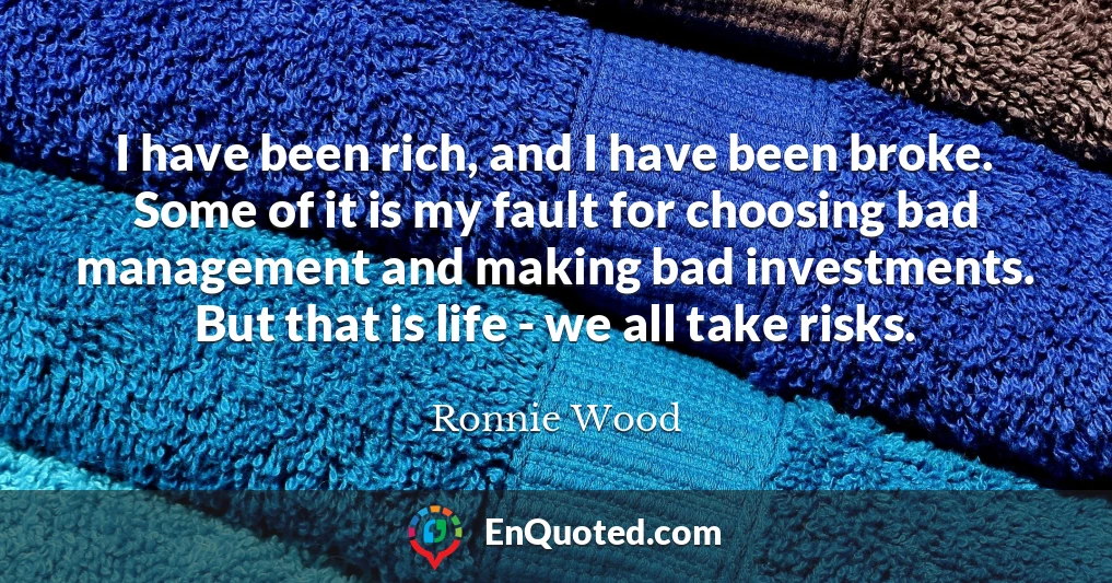 I have been rich, and I have been broke. Some of it is my fault for choosing bad management and making bad investments. But that is life - we all take risks.