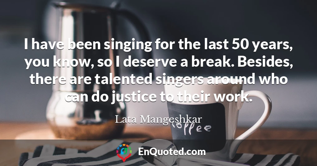 I have been singing for the last 50 years, you know, so I deserve a break. Besides, there are talented singers around who can do justice to their work.