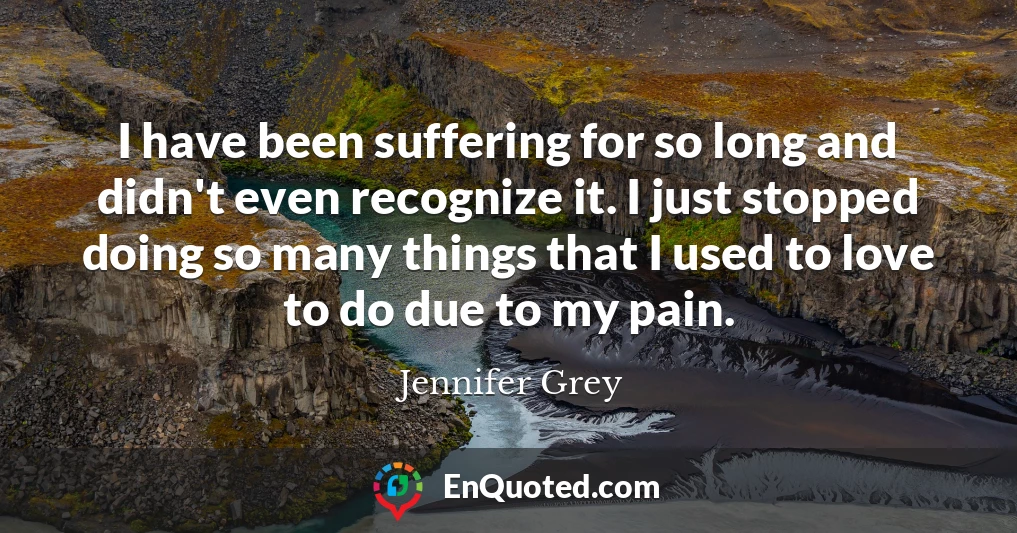 I have been suffering for so long and didn't even recognize it. I just stopped doing so many things that I used to love to do due to my pain.