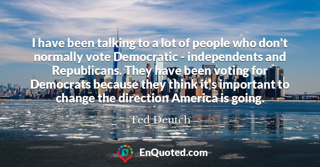 I have been talking to a lot of people who don't normally vote Democratic - independents and Republicans. They have been voting for Democrats because they think it's important to change the direction America is going.