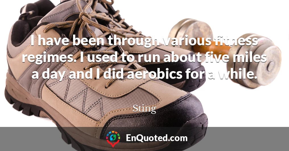 I have been through various fitness regimes. I used to run about five miles a day and I did aerobics for a while.