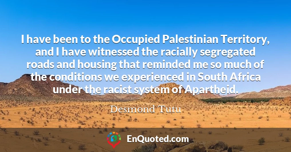 I have been to the Occupied Palestinian Territory, and I have witnessed the racially segregated roads and housing that reminded me so much of the conditions we experienced in South Africa under the racist system of Apartheid.