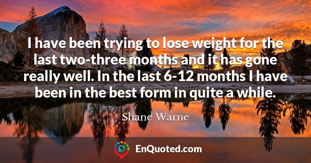 I have been trying to lose weight for the last two-three months and it has gone really well. In the last 6-12 months I have been in the best form in quite a while.