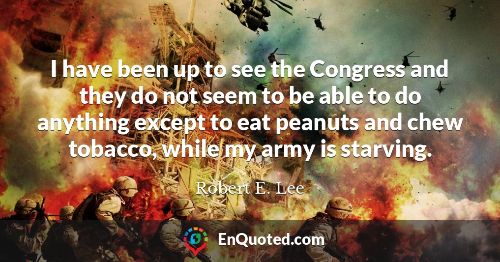 I have been up to see the Congress and they do not seem to be able to do anything except to eat peanuts and chew tobacco, while my army is starving.