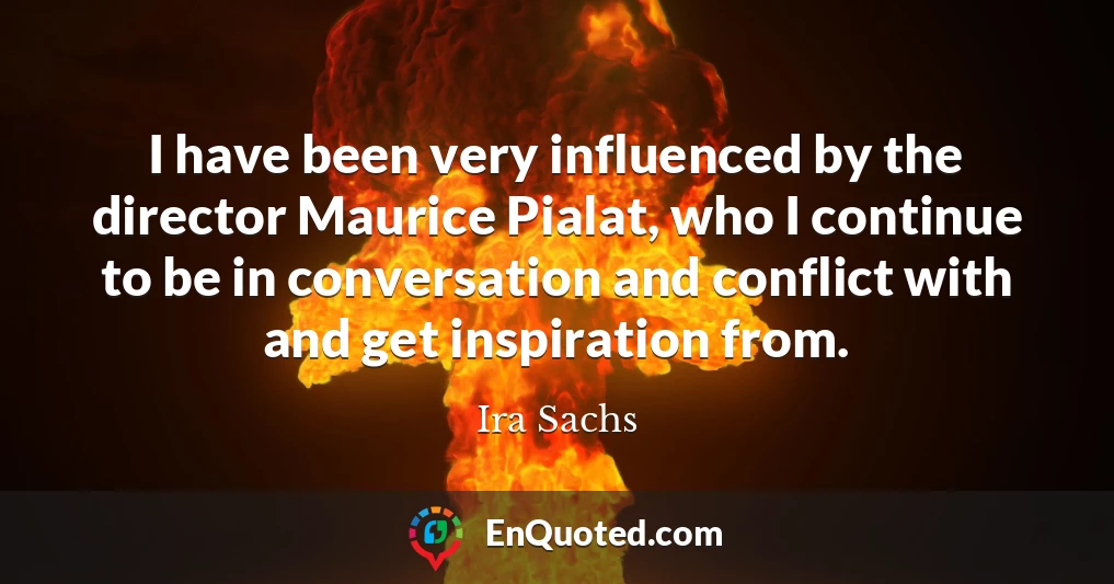 I have been very influenced by the director Maurice Pialat, who I continue to be in conversation and conflict with and get inspiration from.