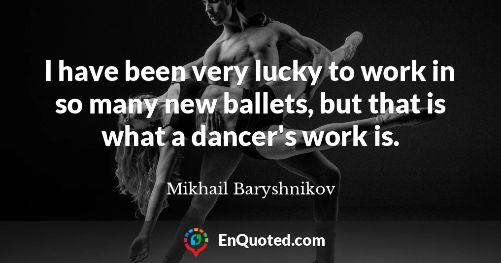 I have been very lucky to work in so many new ballets, but that is what a dancer's work is.