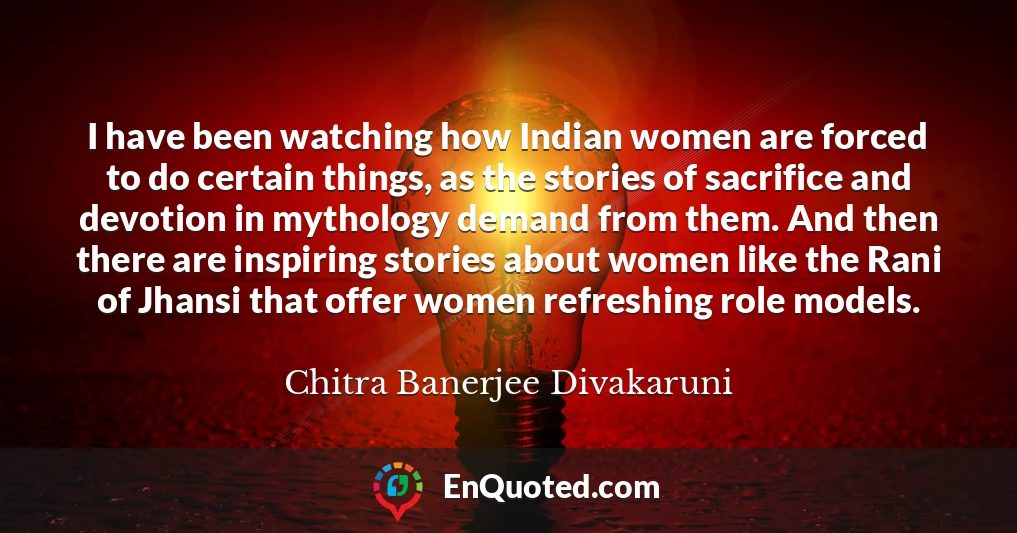 I have been watching how Indian women are forced to do certain things, as the stories of sacrifice and devotion in mythology demand from them. And then there are inspiring stories about women like the Rani of Jhansi that offer women refreshing role models.