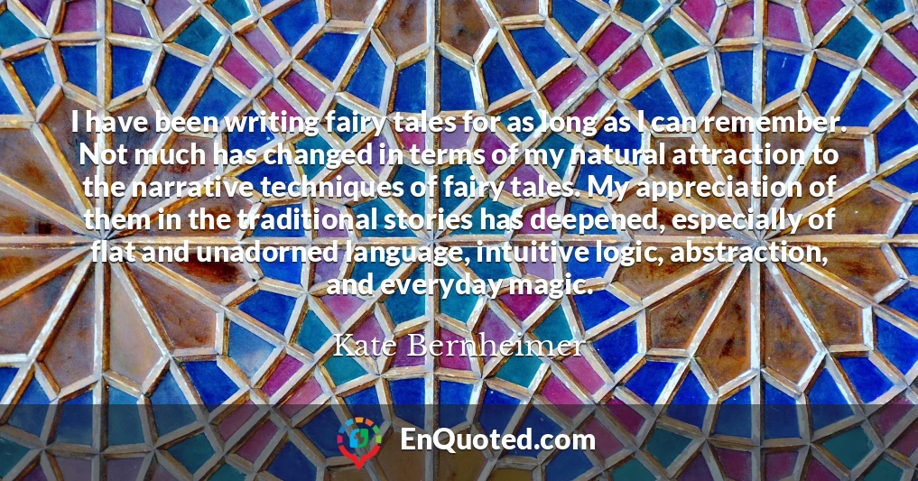 I have been writing fairy tales for as long as I can remember. Not much has changed in terms of my natural attraction to the narrative techniques of fairy tales. My appreciation of them in the traditional stories has deepened, especially of flat and unadorned language, intuitive logic, abstraction, and everyday magic.