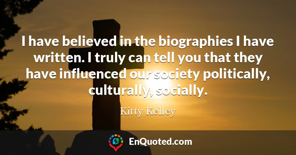 I have believed in the biographies I have written. I truly can tell you that they have influenced our society politically, culturally, socially.